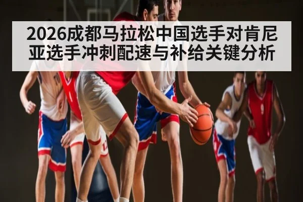 2026成都马拉松中国选手对肯尼亚选手冲刺配速与补给关键分析