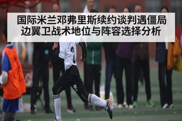国际米兰邓弗里斯续约谈判遇僵局 边翼卫战术地位与阵容选择分析